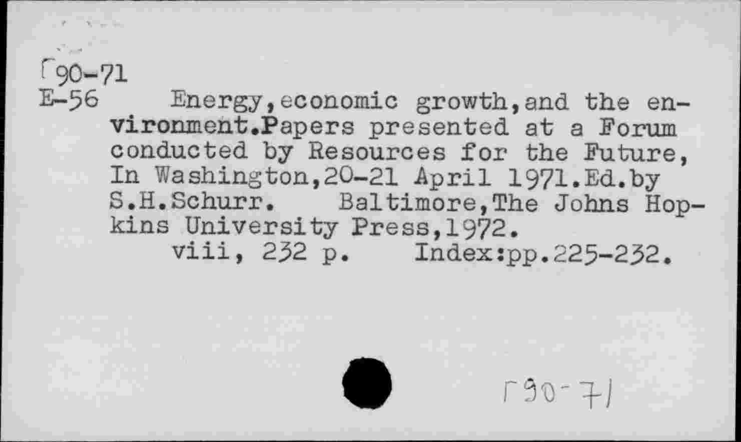 ﻿^0-71
E-56 . Energy,economic growth,and the en-vironment.Papers presented at a Forum conducted by Resources for the Future, In Washington,20-21 April 1971.Ed.by S.H.Schurr. Baltimore,The Johns Hopkins University Press,1972.
viii, 232 p.	Indexspp.225-232.
